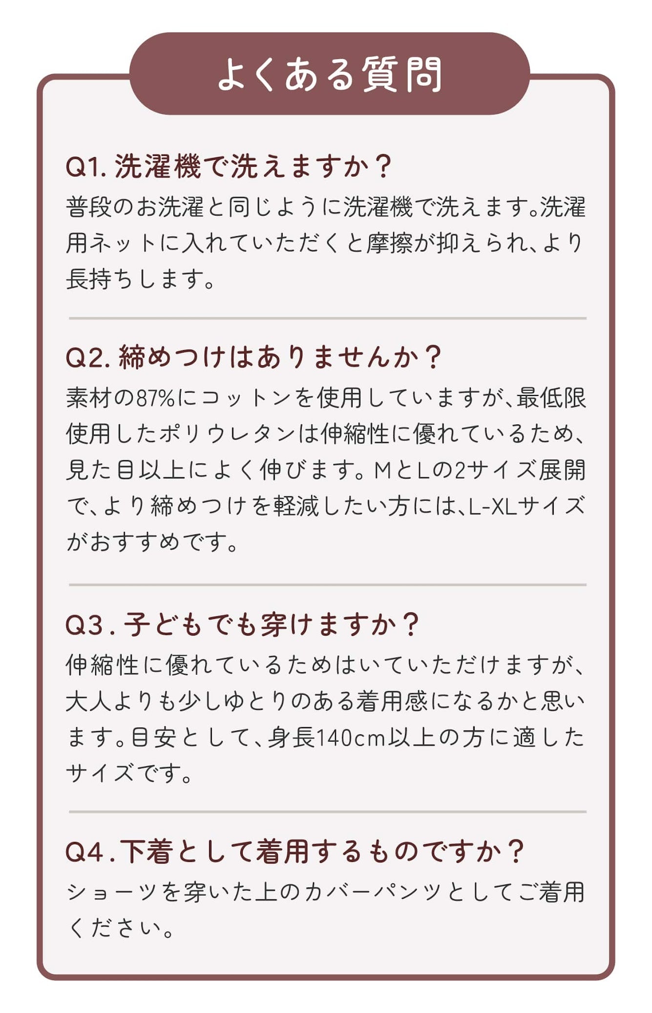 よくある質問 Q1.洗濯機で洗えますか? Q2.締めつけはありませんか? Q3.子どもでも穿けますか? Q4.下着として着用するものですか?