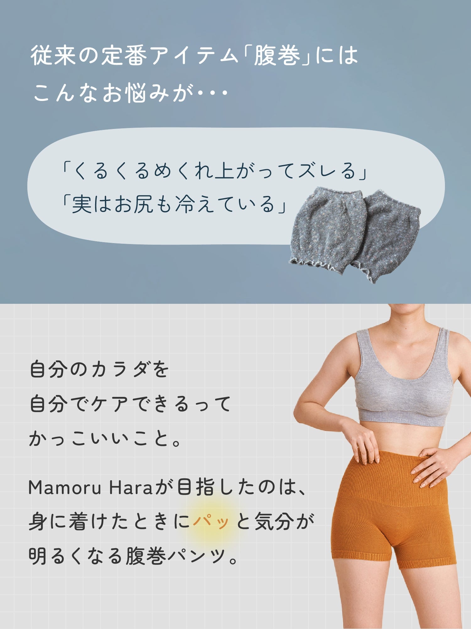 従来の定番アイテム「腹巻」にはこんなお悩みが・・・「くるくるめくれ上がってズレる」「実はお尻も冷えている」自分のカラダを自分でケアできるってかっこいいこと。Mamoru Haraが目指したのは、身に着けたときにパッと気分が明るくなる腹巻パンツ。