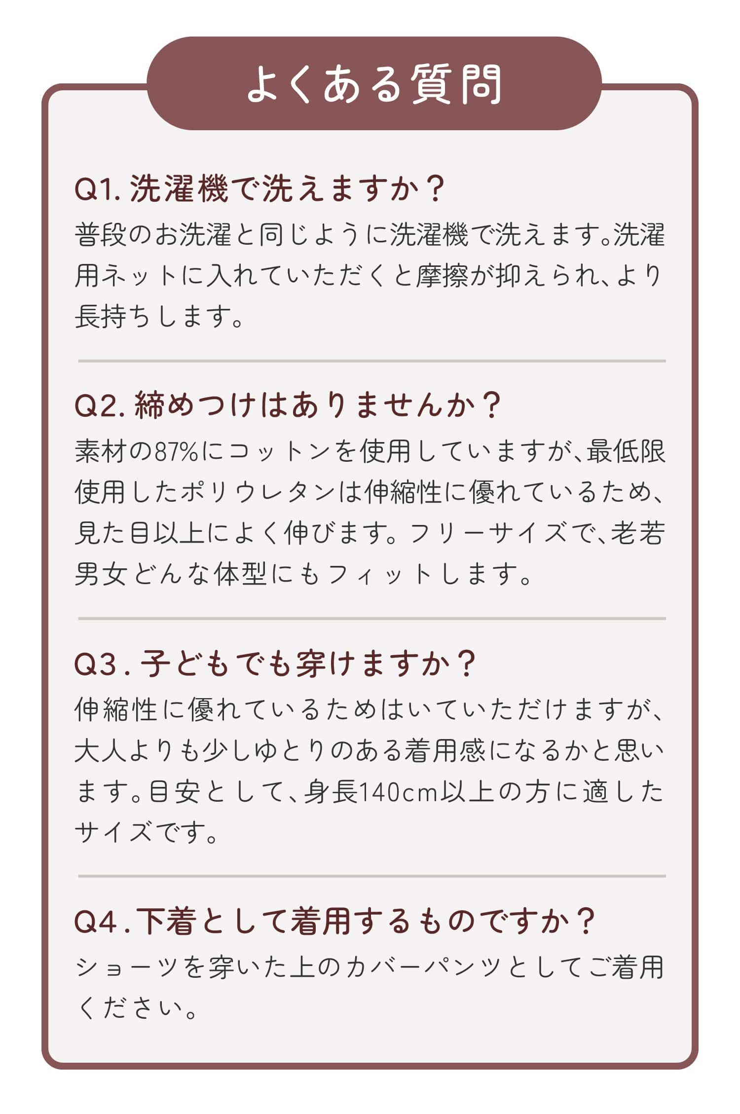 よくある質問 Q１.洗濯機で洗えますか？ Q２.締めつけはありませんか？ Q３.子どもでも穿けますか？ Q４.下着として着用するものですか？